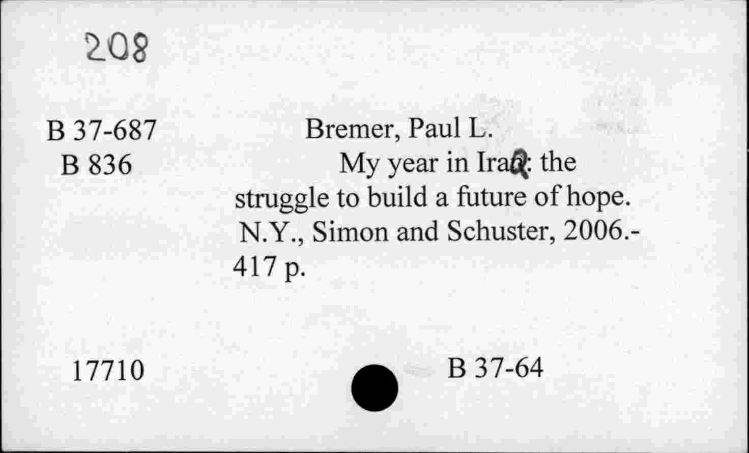 ﻿Z08
B 37-687	Bremer, Paul L.
B 836	My year in Ira$ the
struggle to build a future of hope. N.Y., Simon and Schuster, 2006.-417 p.
17710
B 37-64